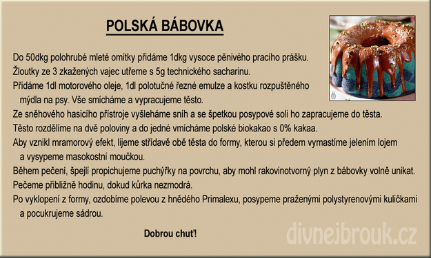Babka polskaDo 50 dkg zmielonego tynku dodajemy 1 dkg silnie pieniącego się proszku do prania. Żółtka z 3 zepsutych jajek ucieramy z 5 g technicznej sacharyny. Następnie dodajemy 1 dl oleju napędowego, 1 dl półtłustej emulsji rzeźnej i kostkę rozpuszczonego mydła dla psów. Wszystkie składniki dokładnie mieszamy i wyrabiamy ciasto. W gaśnicy pianowej ubijamy pianę i ze szczyptą soli technicznej dodajemy ją do ciasta. Ciasto dzielimy na dwie części. Do jednej z nich dodajemy polskie biokakao z zawartością 0 % kakao. Aby uzyskać piękny marmurek, wlewamy oba ciasta na przemian do blachy wysmarowanej łojem jelenim i posypanej mięsno-kostną mączką. W trakcie pieczenia przekłuwamy szpadką tworzące się pęcherzyki powietrza, aby rakotwórcze gazy mogły swobodnie uciekać. Pieczemy mniej więcej godzinę - aż babka będzie niebieska. Po wyjęciu z formy polewamy polewą z Prymalxu (farba) i posypujemy kuleczkami styropianu oraz posypujemy gipsem.